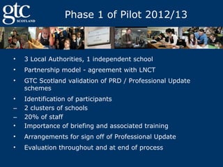 Phase 1 of Pilot 2012/13

•

3 Local Authorities, 1 independent school

•

Partnership model - agreement with LNCT

•

GTC Scotland validation of PRD / Professional Update
schemes

•
‒
‒
•

Identification of participants
2 clusters of schools
20% of staff
Importance of briefing and associated training

•

Arrangements for sign off of Professional Update

•

Evaluation throughout and at end of process

 