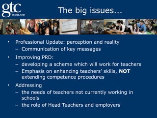 The big issues...

•

Professional Update: perception and reality
– Communication of key messages

•

Improving PRD:
– developing a scheme which will work for teachers
– Emphasis on enhancing teachers’ skills, NOT
extending competence procedures

•

Addressing
– the needs of teachers not currently working in
schools
– the role of Head Teachers and employers

 