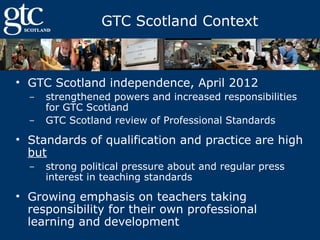 GTC Scotland Context

• GTC Scotland independence, April 2012
‒
‒

strengthened powers and increased responsibilities
for GTC Scotland
GTC Scotland review of Professional Standards

• Standards of qualification and practice are high
but
‒

strong political pressure about and regular press
interest in teaching standards

• Growing emphasis on teachers taking
responsibility for their own professional
learning and development

 