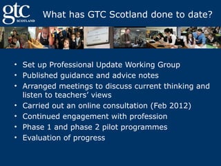 What has GTC Scotland done to date?

• Set up Professional Update Working Group
• Published guidance and advice notes
• Arranged meetings to discuss current thinking and
listen to teachers’ views
• Carried out an online consultation (Feb 2012)
• Continued engagement with profession
• Phase 1 and phase 2 pilot programmes
• Evaluation of progress

 