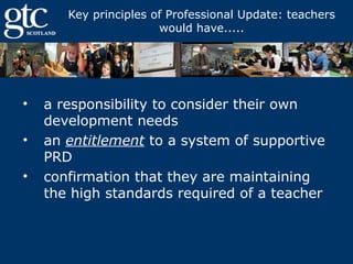 Key principles of Professional Update: teachers
would have.....

•
•
•

a responsibility to consider their own
development needs
an entitlement to a system of supportive
PRD
confirmation that they are maintaining
the high standards required of a teacher

 