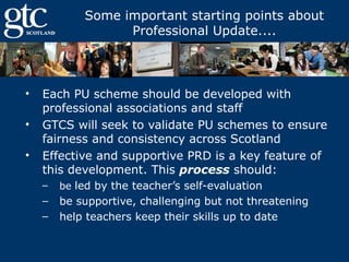 Some important starting points about
Professional Update....

•
•
•

Each PU scheme should be developed with
professional associations and staff
GTCS will seek to validate PU schemes to ensure
fairness and consistency across Scotland
Effective and supportive PRD is a key feature of
this development. This process should:
–

be led by the teacher’s self-evaluation

–
–

be supportive, challenging but not threatening
help teachers keep their skills up to date

 