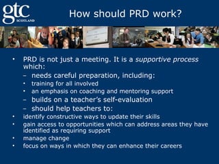 How should PRD work?

•

PRD is not just a meeting. It is a supportive process
which:
‒ needs careful preparation, including:
•
•

training for all involved
an emphasis on coaching and mentoring support

builds on a teacher’s self-evaluation
‒ should help teachers to:
‒

•
•
•
•

identify constructive ways to update their skills
gain access to opportunities which can address areas they have
identified as requiring support
manage change
focus on ways in which they can enhance their careers

 