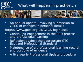 What will happen in practice...?

An annual update, involving submission to
GTCS of changes in personal details
https://www.gtcs.org.uk/GTCS-login.aspx
• Continuing engagement in the PRD process
and professional learning
• Reflection against the appropriate GTC
Scotland Professional Standard
• Maintenance of a professional learning record
and portfolio of evidence
• A five yearly Professional Update procedure
•

 