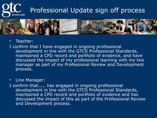 Professional Update sign off process

• Teacher:
I confirm that I have engaged in ongoing professional
development in line with the GTCS Professional Standards,
maintained a CPD record and portfolio of evidence, and have
discussed the impact of my professional learning with my line
manager as part of my Professional Review and Development
process.
• Line Manager:
I confirm that..... has engaged in ongoing professional
development in line with the GTCS Professional Standards,
maintained a CPD record and portfolio of evidence and has
discussed the impact of this as part of the Professional Review
and Development process.

 