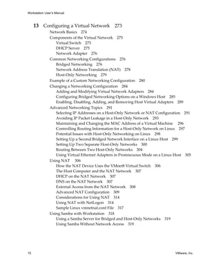 Workstation User’s Manual



     13 Configuring a Virtual Network 273
               Network Basics 274
               Components of the Virtual Network 275
                  Virtual Switch 275
                  DHCP Server 275
                  Network Adapter 276
               Common Networking Configurations 276
                  Bridged Networking 276
                  Network Address Translation (NAT) 278
                  Host‐Only Networking 279
               Example of a Custom Networking Configuration 280
               Changing a Networking Configuration 284
                  Adding and Modifying Virtual Network Adapters 284
                  Configuring Bridged Networking Options on a Windows Host 285
                  Enabling, Disabling, Adding, and Removing Host Virtual Adapters 289
               Advanced Networking Topics 291
                  Selecting IP Addresses on a Host‐Only Network or NAT Configuration 291
                  Avoiding IP Packet Leakage in a Host‐Only Network 293
                  Maintaining and Changing the MAC Address of a Virtual Machine  296
                  Controlling Routing Information for a Host‐Only Network on Linux 297
                  Potential Issues with Host‐Only Networking on Linux 298
                  Setting Up a Second Bridged Network Interface on a Linux Host 299
                  Setting Up Two Separate Host‐Only Networks 300
                  Routing Between Two Host‐Only Networks 304
                  Using Virtual Ethernet Adapters in Promiscuous Mode on a Linux Host 305
               Using NAT  306
                  How the NAT Device Uses the VMnet8 Virtual Switch 306
                  The Host Computer and the NAT Network 307
                  DHCP on the NAT Network 307
                  DNS on the NAT Network 307
                  External Access from the NAT Network 308
                  Advanced NAT Configuration 309
                  Considerations for Using NAT 314
                  Using NAT with NetLogon 314
                  Sample Linux vmnetnat.conf File 317
               Using Samba with Workstation 318
                  Using a Samba Server for Bridged and Host‐Only Networks 319
                  Using Samba Without Network Access 319




10                                                                              VMware, Inc.
 