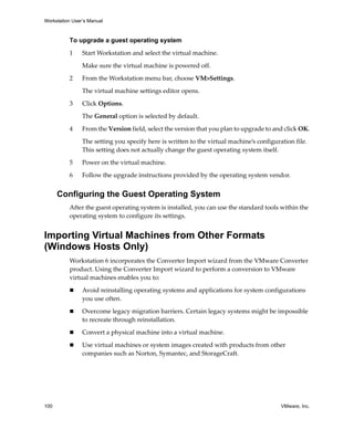 Workstation User’s Manual



          To upgrade a guest operating system

          1     Start Workstation and select the virtual machine. 

                Make sure the virtual machine is powered off. 

          2     From the Workstation menu bar, choose VM>Settings. 

                The virtual machine settings editor opens. 

          3     Click Options. 

                The General option is selected by default.

          4     From the Version field, select the version that you plan to upgrade to and click OK.

                The setting you specify here is written to the virtual machine’s configuration file. 
                This setting does not actually change the guest operating system itself. 

          5     Power on the virtual machine.

          6     Follow the upgrade instructions provided by the operating system vendor.


      Configuring the Guest Operating System
          After the guest operating system is installed, you can use the standard tools within the 
          operating system to configure its settings. 


Importing Virtual Machines from Other Formats
(Windows Hosts Only)
          Workstation 6 incorporates the Converter Import wizard from the VMware Converter 
          product. Using the Converter Import wizard to perform a conversion to VMware 
          virtual machines enables you to:

                Avoid reinstalling operating systems and applications for system configurations 
                you use often.

                Overcome legacy migration barriers. Certain legacy systems might be impossible 
                to recreate through reinstallation.

                Convert a physical machine into a virtual machine.

                Use virtual machines or system images created with products from other 
                companies such as Norton, Symantec, and StorageCraft.




100                                                                                       VMware, Inc.
 