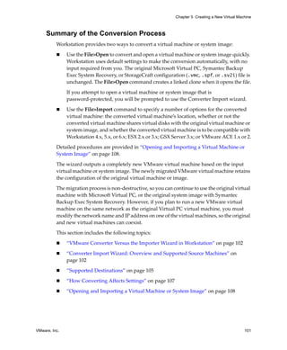 Chapter 5 Creating a New Virtual Machine



     Summary of the Conversion Process
          Workstation provides two ways to convert a virtual machine or system image:

               Use the File>Open to convert and open a virtual machine or system image quickly. 
               Workstation uses default settings to make the conversion automatically, with no 
               input required from you. The original Microsoft Virtual PC, Symantec Backup 
               Exec System Recovery, or StorageCraft configuration (.vmc, .spf, or .sv2i) file is 
               unchanged. The File>Open command creates a linked clone when it opens the file.

               If you attempt to open a virtual machine or system image that is 
               password‐protected, you will be prompted to use the Converter Import wizard.

               Use the File>Import command to specify a number of options for the converted 
               virtual machine: the converted virtual machine’s location, whether or not the 
               converted virtual machine shares virtual disks with the original virtual machine or 
               system image, and whether the converted virtual machine is to be compatible with 
               Workstation 4.x, 5.x, or 6.x; ESX 2.x or 3.x; GSX Server 3.x; or VMware ACE 1.x or 2.

          Detailed procedures are provided in “Opening and Importing a Virtual Machine or 
          System Image” on page 108.

          The wizard outputs a completely new VMware virtual machine based on the input 
          virtual machine or system image. The newly migrated VMware virtual machine retains 
          the configuration of the original virtual machine or image. 

          The migration process is non‐destructive, so you can continue to use the original virtual 
          machine with Microsoft Virtual PC, or the original system image with Symantec 
          Backup Exec System Recovery. However, if you plan to run a new VMware virtual 
          machine on the same network as the original Virtual PC virtual machine, you must 
          modify the network name and IP address on one of the virtual machines, so the original 
          and new virtual machines can coexist.

          This section includes the following topics:

               “VMware Converter Versus the Importer Wizard in Workstation” on page 102

               “Converter Import Wizard: Overview and Supported Source Machines” on 
               page 102

               “Supported Destinations” on page 105

               “How Converting Affects Settings” on page 107

               “Opening and Importing a Virtual Machine or System Image” on page 108




VMware, Inc.                                                                                         101
 