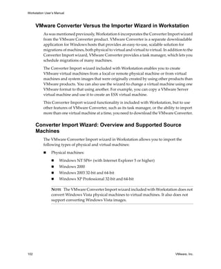 Workstation User’s Manual



      VMware Converter Versus the Importer Wizard in Workstation
          As was mentioned previously, Workstation 6 incorporates the Converter Import wizard 
          from the VMware Converter product. VMware Converter is a separate downloadable 
          application for Windows hosts that provides an easy‐to‐use, scalable solution for 
          migrations of machines, both physical to virtual and virtual to virtual. In addition to the 
          Converter Import wizard, VMware Converter provides a task manager, which lets you 
          schedule migrations of many machines. 

          The Converter Import wizard included with Workstation enables you to create 
          VMware virtual machines from a local or remote physical machine or from virtual 
          machines and system images that were originally created by using other products than 
          VMware products. You can also use the wizard to change a virtual machine using one 
          VMware format to that using another. For example, you can copy a VMware Server 
          virtual machine and use it to create an ESX virtual machine.

          This Converter Import wizard functionality is included with Workstation, but to use 
          other features of VMware Converter, such as its task manager, or the ability to import 
          more than one virtual machine at a time, you need to download the VMware Converter. 


      Converter Import Wizard: Overview and Supported Source
      Machines
          The VMware Converter Import wizard in Workstation allows you to import the 
          following types of physical and virtual machines:

                Physical machines:

                     Windows NT SP6+ (with Internet Explorer 5 or higher)
                     Windows 2000
                     Windows 2003 32‐bit and 64‐bit
                     Windows XP Professional 32‐bit and 64‐bit

                NOTE   The VMware Converter Import wizard included with Workstation does not 
                convert Windows Vista physical machines to virtual machines. It also does not 
                support converting Windows Vista images. 




102                                                                                       VMware, Inc.
 