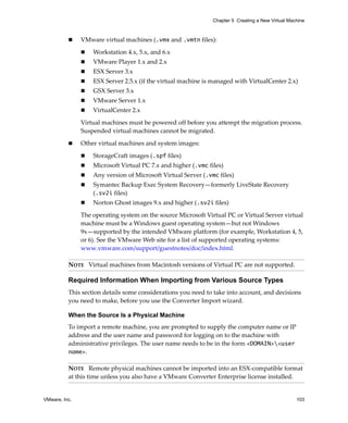 Chapter 5 Creating a New Virtual Machine



               VMware virtual machines (.vmx and .vmtn files):

                   Workstation 4.x, 5.x, and 6.x
                   VMware Player 1.x and 2.x
                   ESX Server 3.x
                   ESX Server 2.5.x (if the virtual machine is managed with VirtualCenter 2.x)
                   GSX Server 3.x
                   VMware Server 1.x
                   VirtualCenter 2.x

               Virtual machines must be powered off before you attempt the migration process. 
               Suspended virtual machines cannot be migrated.

               Other virtual machines and system images:

                   StorageCraft images (.spf files)
                   Microsoft Virtual PC 7.x and higher (.vmc files)
                   Any version of Microsoft Virtual Server (.vmc files)
                   Symantec Backup Exec System Recovery—formerly LiveState Recovery 
                   (.sv2i files)
                   Norton Ghost images 9.x and higher (.sv2i files)

               The operating system on the source Microsoft Virtual PC or Virtual Server virtual 
               machine must be a Windows guest operating system—but not Windows 
               9x—supported by the intended VMware platform (for example, Workstation 4, 5, 
               or 6). See the VMware Web site for a list of supported operating systems:
               www.vmware.com/support/guestnotes/doc/index.html.

          NOTE   Virtual machines from Macintosh versions of Virtual PC are not supported.

          Required Information When Importing from Various Source Types
          This section details some considerations you need to take into account, and decisions 
          you need to make, before you use the Converter Import wizard. 

          When the Source Is a Physical Machine
          To import a remote machine, you are prompted to supply the computer name or IP 
          address and the user name and password for logging on to the machine with 
          administrative privileges. The user name needs to be in the form <DOMAIN><user
          name>.

          NOTE   Remote physical machines cannot be imported into an ESX‐compatible format 
          at this time unless you also have a VMware Converter Enterprise license installed.


VMware, Inc.                                                                                       103
 