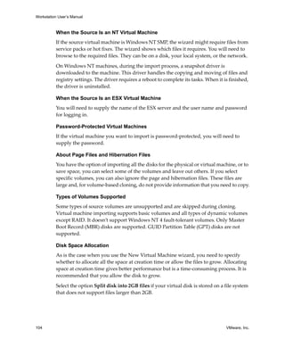 Workstation User’s Manual



          When the Source Is an NT Virtual Machine
          If the source virtual machine is Windows NT SMP, the wizard might require files from 
          service packs or hot fixes. The wizard shows which files it requires. You will need to 
          browse to the required files. They can be on a disk, your local system, or the network.

          On Windows NT machines, during the import process, a snapshot driver is 
          downloaded to the machine. This driver handles the copying and moving of files and 
          registry settings. The driver requires a reboot to complete its tasks. When it is finished, 
          the driver is uninstalled.

          When the Source Is an ESX Virtual Machine
          You will need to supply the name of the ESX server and the user name and password 
          for logging in. 

          Password-Protected Virtual Machines
          If the virtual machine you want to import is password‐protected, you will need to 
          supply the password.

          About Page Files and Hibernation Files
          You have the option of importing all the disks for the physical or virtual machine, or to 
          save space, you can select some of the volumes and leave out others. If you select 
          specific volumes, you can also ignore the page and hibernation files. These files are 
          large and, for volume‐based cloning, do not provide information that you need to copy.

          Types of Volumes Supported
          Some types of source volumes are unsupported and are skipped during cloning. 
          Virtual machine importing supports basic volumes and all types of dynamic volumes 
          except RAID. It doesn’t support Windows NT 4 fault‐tolerant volumes. Only Master 
          Boot Record (MBR) disks are supported. GUID Partition Table (GPT) disks are not 
          supported.

          Disk Space Allocation
          As is the case when you use the New Virtual Machine wizard, you need to specify 
          whether to allocate all the space at creation time or allow the files to grow. Allocating 
          space at creation time gives better performance but is a time‐consuming process. It is 
          recommended that you allow the disk to grow.

          Select the option Split disk into 2GB files if your virtual disk is stored on a file system 
          that does not support files larger than 2GB.




104                                                                                       VMware, Inc.
 