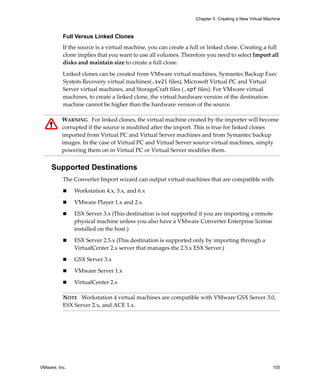 Chapter 5 Creating a New Virtual Machine



          Full Versus Linked Clones
          If the source is a virtual machine, you can create a full or linked clone. Creating a full 
          clone implies that you want to use all volumes. Therefore you need to select Import all 
          disks and maintain size to create a full clone.

          Linked clones can be created from VMware virtual machines, Symantec Backup Exec 
          System Recovery virtual machines(.sv2i files), Microsoft Virtual PC and Virtual 
          Server virtual machines, and StorageCraft files (.spf files). For VMware virtual 
          machines, to create a linked clone, the virtual hardware version of the destination 
          machine cannot be higher than the hardware version of the source.

          WARNING   For linked clones, the virtual machine created by the importer will become 
          corrupted if the source is modified after the import. This is true for linked clones 
          imported from Virtual PC and Virtual Server machines and from Symantec backup 
          images. In the case of Virtual PC and Virtual Server source virtual machines, simply 
          powering them on in Virtual PC or Virtual Server modifies them.


     Supported Destinations
          The Converter Import wizard can output virtual machines that are compatible with:

               Workstation 4.x, 5.x, and 6.x

               VMware Player 1.x and 2.x

               ESX Server 3.x (This destination is not supported if you are importing a remote 
               physical machine unless you also have a VMware Converter Enterprise license 
               installed on the host.)

               ESX Server 2.5.x (This destination is supported only by importing through a 
               VirtualCenter 2.x server that manages the 2.5.x ESX Server.) 

               GSX Server 3.x

               VMware Server 1.x

               VirtualCenter 2.x

          NOTE   Workstation 4 virtual machines are compatible with VMware GSX Server 3.0, 
          ESX Server 2.x, and ACE 1.x.




VMware, Inc.                                                                                         105
 