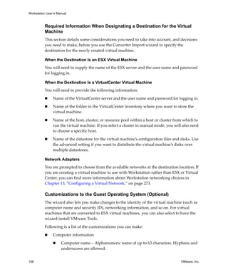 Workstation User’s Manual



          Required Information When Designating a Destination for the Virtual
          Machine
          This section details some considerations you need to take into account, and decisions 
          you need to make, before you use the Converter Import wizard to specify the 
          destination for the newly created virtual machine. 

          When the Destination Is an ESX Virtual Machine
          You will need to supply the name of the ESX server and the user name and password 
          for logging in. 

          When the Destination Is a VirtualCenter Virtual Machine
          You will need to provide the following information:

                Name of the VirtualCenter server and the user name and password for logging in. 

                Name of the folder in the VirtualCenter inventory where you want to store the 
                virtual machine.

                Name of the host, cluster, or resource pool within a host or cluster from which to 
                run the virtual machine. If you select a cluster in manual mode, you will also need 
                to choose a specific host.

                Name of the datastore for the virtual machine’s configuration files and disks. Use 
                the advanced setting if you want to distribute the virtual machine’s disks over 
                multiple datastores.

          Network Adapters
          You are prompted to choose from the available networks at the destination location. If 
          you are creating a virtual machine to use with Workstation rather than ESX or Virtual 
          Center, you can find more information about Workstation networking choices in 
          Chapter 13, “Configuring a Virtual Network,” on page 273.

          Customizations to the Guest Operating System (Optional)
          The wizard also lets you make changes to the identity of the virtual machine (such as 
          computer name and security ID), networking information, and so on. For virtual 
          machines that are converted to ESX virtual machines, you can also select to have the 
          wizard install VMware Tools. 

          Following is a list of the customizations you can make:

                Computer information

                     Computer name – Alphanumeric name of up to 63 characters. Hyphens and 
                     underscores are allowed.


106                                                                                      VMware, Inc.
 
