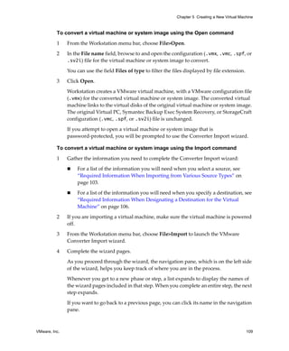 Chapter 5 Creating a New Virtual Machine



          To convert a virtual machine or system image using the Open command

          1    From the Workstation menu bar, choose File>Open.

          2    In the File name field, browse to and open the configuration (.vmx, .vmc, .spf, or 
               .sv2i) file for the virtual machine or system image to convert. 

               You can use the field Files of type to filter the files displayed by file extension. 

          3    Click Open. 

               Workstation creates a VMware virtual machine, with a VMware configuration file 
               (.vmx) for the converted virtual machine or system image. The converted virtual 
               machine links to the virtual disks of the original virtual machine or system image. 
               The original Virtual PC, Symantec Backup Exec System Recovery, or StorageCraft 
               configuration (.vmc, .spf, or .sv2i) file is unchanged. 

               If you attempt to open a virtual machine or system image that is 
               password‐protected, you will be prompted to use the Converter Import wizard.

          To convert a virtual machine or system image using the Import command

          1    Gather the information you need to complete the Converter Import wizard:

                   For a list of the information you will need when you select a source, see 
                   “Required Information When Importing from Various Source Types” on 
                   page 103.

                   For a list of the information you will need when you specify a destination, see 
                   “Required Information When Designating a Destination for the Virtual 
                   Machine” on page 106.

          2    If you are importing a virtual machine, make sure the virtual machine is powered 
               off. 

          3    From the Workstation menu bar, choose File>Import to launch the VMware 
               Converter Import wizard. 

          4    Complete the wizard pages. 

               As you proceed through the wizard, the navigation pane, which is on the left side 
               of the wizard, helps you keep track of where you are in the process.
               Whenever you get to a new phase or step, a list expands to display the names of 
               the wizard pages included in that step. When you complete an entire step, the next 
               step expands.

               If you want to go back to a previous page, you can click its name in the navigation 
               pane. 



VMware, Inc.                                                                                          109
 