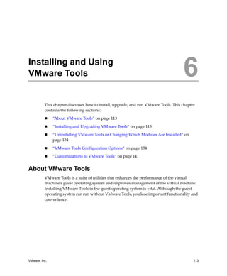 6




Installing and Using
VMware Tools                                                                          6
          This chapter discusses how to install, upgrade, and run VMware Tools. This chapter 
          contains the following sections:

               “About VMware Tools” on page 113

               “Installing and Upgrading VMware Tools” on page 115

               “Uninstalling VMware Tools or Changing Which Modules Are Installed” on 
               page 134

               “VMware Tools Configuration Options” on page 134

               “Customizations to VMware Tools” on page 141


About VMware Tools
          VMware Tools is a suite of utilities that enhances the performance of the virtual 
          machine’s guest operating system and improves management of the virtual machine. 
          Installing VMware Tools in the guest operating system is vital. Although the guest 
          operating system can run without VMware Tools, you lose important functionality and 
          convenience.




VMware, Inc.                                                                               113
 