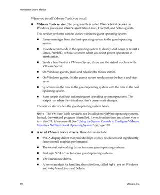 Workstation User’s Manual



          When you install VMware Tools, you install:

                VMware Tools service. The program file is called VMwareService.exe on 
                Windows guests and vmware-guestd on Linux, FreeBSD, and Solaris guests.

                This service performs various duties within the guest operating system:

                     Passes messages from the host operating system to the guest operating 
                     system.

                     Executes commands in the operating system to cleanly shut down or restart a 
                     Linux, FreeBSD, or Solaris system when you select power operations in 
                     Workstation.

                     Sends a heartbeat to a VMware Server, if you use the virtual machine with 
                     VMware Server.

                     On Windows guests, grabs and releases the mouse cursor.

                     On Windows guests, fits the guest’s screen resolution to the host’s and vice 
                     versa.

                     Synchronizes the time in the guest operating system with the time in the host 
                     operating system.

                     Runs scripts that help automate guest operating system operations. The 
                     scripts run when the virtual machine’s power state changes.

                The service starts when the guest operating system boots. 

                NOTE   The VMware Tools service is not installed on NetWare operating systems. 
                Instead, the vmwtool program is installed. It synchronizes time and allows you to 
                turn the CPU idler on or off. See “Using the System Console to Configure VMware 
                Tools in a NetWare Guest Operating System” on page 139.

                A set of VMware device drivers. These drivers include:

                     SVGA display driver that provides high display resolution and significantly 
                     faster overall graphics performance.

                     The vmxnet networking driver for some guest operating systems.

                     BusLogic SCSI driver for some guest operating systems.

                     VMware mouse driver.

                     A kernel module for handling shared folders, called hgfs.sys on Windows 
                     and vmhgfs on Linux and Solaris.




114                                                                                      VMware, Inc.
 