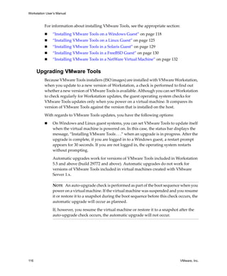 Workstation User’s Manual



          For information about installing VMware Tools, see the appropriate section:

                “Installing VMware Tools on a Windows Guest” on page 118
                “Installing VMware Tools on a Linux Guest” on page 125
                “Installing VMware Tools in a Solaris Guest” on page 129
                “Installing VMware Tools in a FreeBSD Guest” on page 130
                “Installing VMware Tools in a NetWare Virtual Machine” on page 132


      Upgrading VMware Tools
          Because VMware Tools installers (ISO images) are installed with VMware Workstation, 
          when you update to a new version of Workstation, a check is performed to find out 
          whether a new version of VMware Tools is available. Although you can set Workstation 
          to check regularly for Workstation updates, the guest operating system checks for 
          VMware Tools updates only when you power on a virtual machine. It compares its 
          version of VMware Tools against the version that is installed on the host.

          With regards to VMware Tools updates, you have the following options:

                On Windows and Linux guest systems, you can set VMware Tools to update itself 
                when the virtual machine is powered on. In this case, the status bar displays the 
                message, “Installing VMware Tools . . .” when an upgrade is in progress. After the 
                upgrade is complete, if you are logged in to a Windows guest, a restart prompt 
                appears for 30 seconds. If you are not logged in, the operating system restarts 
                without prompting. 

                Automatic upgrades work for versions of VMware Tools included in Workstation 
                5.5 and above (build 29772 and above). Automatic upgrades do not work for 
                versions of VMware Tools included in virtual machines created with VMware 
                Server 1.x.

                NOTE   An auto‐upgrade check is performed as part of the boot sequence when you 
                power on a virtual machine. If the virtual machine was suspended and you resume 
                it or restore it to a snapshot during the boot sequence before this check occurs, the 
                automatic upgrade will occur as planned.

                If, however, you resume the virtual machine or restore it to a snapshot after the 
                auto‐upgrade check occurs, the automatic upgrade will not occur.




116                                                                                        VMware, Inc.
 
