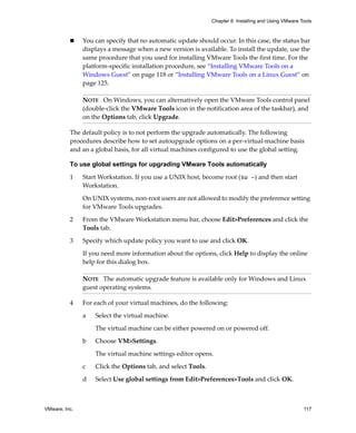 Chapter 6 Installing and Using VMware Tools



               You can specify that no automatic update should occur. In this case, the status bar 
               displays a message when a new version is available. To install the update, use the 
               same procedure that you used for installing VMware Tools the first time. For the 
               platform‐specific installation procedure, see “Installing VMware Tools on a 
               Windows Guest” on page 118 or “Installing VMware Tools on a Linux Guest” on 
               page 125.

               NOTE   On Windows, you can alternatively open the VMware Tools control panel 
               (double‐click the VMware Tools icon in the notification area of the taskbar), and 
               on the Options tab, click Upgrade.

          The default policy is to not perform the upgrade automatically. The following 
          procedures describe how to set autoupgrade options on a per‐virtual‐machine basis 
          and an a global basis, for all virtual machines configured to use the global setting.

          To use global settings for upgrading VMware Tools automatically

          1    Start Workstation. If you use a UNIX host, become root (su -) and then start 
               Workstation.

               On UNIX systems, non‐root users are not allowed to modify the preference setting 
               for VMware Tools upgrades.

          2    From the VMware Workstation menu bar, choose Edit>Preferences and click the 
               Tools tab.

          3    Specify which update policy you want to use and click OK. 

               If you need more information about the options, click Help to display the online 
               help for this dialog box.

               NOTE   The automatic upgrade feature is available only for Windows and Linux 
               guest operating systems.

          4    For each of your virtual machines, do the following:

               a   Select the virtual machine. 

                   The virtual machine can be either powered on or powered off.

               b   Choose VM>Settings. 

                   The virtual machine settings editor opens. 

               c   Click the Options tab, and select Tools. 

               d   Select Use global settings from Edit>Preferences>Tools and click OK.



VMware, Inc.                                                                                          117
 