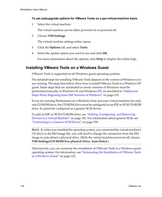 Workstation User’s Manual



          To set autoupgrade options for VMware Tools on a per-virtual-machine basis

          1     Select the virtual machine. 

                The virtual machine can be either powered on or powered off.

          2     Choose VM>Settings. 

                The virtual machine settings editor opens. 

          3     Click the Options tab, and select Tools. 

          4     Select the update option you want to use and click OK.

                For more information about the options, click Help to display the online help.


      Installing VMware Tools on a Windows Guest
          VMware Tools is supported on all Windows guest operating systems.

          The detailed steps for installing VMware Tools depend on the version of Windows you 
          are running. The steps that follow show how to install VMware Tools in a Windows XP 
          guest. Some steps that are automated in newer versions of Windows must be 
          performed manually in Windows 9x and Windows NT, as described in “Additional 
          Steps When Migrating from Old Versions of Windows” on page 119.

          If you are running Workstation on a Windows host and your virtual machine has only 
          one CD‐ROM drive, the CD‐ROM drive must be configured as an IDE or SCSI CD‐ROM 
          drive. It cannot be configured as a generic SCSI device. 

          To add an IDE or SCSI CD‐ROM drive, see “Adding, Configuring, and Removing 
          Devices in a Virtual Machine” on page 181. For information about generic SCSI, see 
          “Connecting to a Generic SCSI Device” on page 359.

          NOTE   If, when you installed the operating system, you connected the virtual machine’s 
          CD drive to the ISO image file, you will need to change the connection from the ISO 
          image to auto‐detect a physical drive. (With the virtual machine powered off, choose 
          VM>Settings>CD‐ROM>Use physical Drive, Auto Detect.)

          Alternatively, you can automate the installation of VMware Tools in a Windows guest 
          operating system. For information, see “Automating the Installation of VMware Tools 
          in a Windows Guest” on page 122.




118                                                                                    VMware, Inc.
 