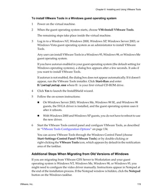 Chapter 6 Installing and Using VMware Tools



          To install VMware Tools in a Windows guest operating system

          1    Power on the virtual machine.

          2    When the guest operating system starts, choose VM>Install VMware Tools. 

               The remaining steps take place inside the virtual machine.

          3    Log in to a Windows NT, Windows 2000, Windows XP, Windows Server 2003, or 
               Windows Vista guest operating system as an administrator to install VMware 
               Tools. 

               Any user can install VMware Tools in a Windows 95, Windows 98, or Windows Me 
               guest operating system.

               If you have autorun enabled in your guest operating system (the default setting for 
               Windows operating systems), a dialog box appears after a few seconds. It asks if 
               you want to install VMware Tools.

               If autorun is not enabled, the dialog box does not appear automatically. If it doesn’t 
               appear, run the VMware Tools installer. Click Start>Run and enter 
               D:setupsetup.exe where D: is your first virtual CD‐ROM drive.

          4    Click Yes to launch the InstallShield wizard.

          5    Follow the on‐screen instructions: 

                   On Windows Server 2003, Windows Me, Windows 98 SE, and Windows 98 
                   guests, the SVGA driver is installed, and the guest operating system uses it 
                   after it reboots. 

                   With Windows 2000 and Windows XP guests, you do not have to reboot to use 
                   the new driver.

          6    Start the VMware Tools control panel and configure VMware Tools, as described 
               in “VMware Tools Configuration Options” on page 134.

               You can access VMware Tools through the Windows Control Panel (choose 
               Start>Settings>Control Panel>VMware Tools) or by double‐clicking or 
               right‐clicking the VMware Tools icon, which appears by default in the notification 
               area of the taskbar. 

          Additional Steps When Migrating from Old Versions of Windows
          If you are migrating from VMware GSX Server to Workstation and your guest 
          operating system is Windows NT, Windows Me, Windows 98, or Windows 95, you 
          might need to configure the video driver manually. Instructions appear in Notepad at 
          the end of the installation process. If the Notepad window is hidden, click the Notepad 
          button on the Windows taskbar.


VMware, Inc.                                                                                          119
 