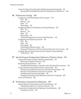 Workstation User’s Manual



               Using Two‐Way Virtual Symmetric Multiprocessing (Experimental) 367
                  Moving SMP Virtual Machines Between Workstation and ESX Server 368


     16 Performance Tuning 369
               Configuring and Maintaining the Host Computer 369
                  CPU 369
                  Memory 369
                  Disks 371
                  Networking 372
               Configuring VMware Workstation and Virtual Machines 372
                  CPU 373
                  Memory 374
                  Disks 377
                  Networking 379
                  Additional Suggestions for Improving Performance 379
               Configuring Guest Operating Systems 381
                  CPU 381
                  Disks 382
                  Networking 385
                  Visual Effects (Windows Only) 385
                  Enhanced Performance with Paravirtualized Kernels in Linux Guests 386
               Using the Microsoft Performance Console to Monitor Virtual Machine 
                   Performance 388


     17 Special‐Purpose Configuration Options for Windows Hosts 391
               Locking Out Interface Features (Windows Hosts Only) 391
                  Removing a Forgotten Password 392
               Restricting the User Interface 392
                  Automatically Returning to a Snapshot with a Restricted User Interface   393
               Using Full Screen Switch Mode (Windows Hosts Only) 395
                  Creating a Virtual Machine for Use in Full Screen Switch Mode 395
                  Moving a Virtual Machine to the User’s Computer 396
                  Configuring Full Screen Switch Mode 396
                  Starting and Stopping Virtual Machines on the User’s Computer 402
               Guest ACPI S1 Sleep  405


     A Workstation Command‐Line Reference 407
               Startup Options for Workstation and Virtual Machines 407
                   Using Startup Options in a Windows Shortcut 409
               Command‐Line Application for Operating Virtual Machines      409
                   Examples for vmrun 412

12                                                                                   VMware, Inc.
 