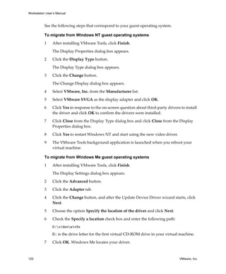Workstation User’s Manual



          See the following steps that correspond to your guest operating system.

          To migrate from Windows NT guest operating systems

          1     After installing VMware Tools, click Finish. 

                The Display Properties dialog box appears. 

          2     Click the Display Type button. 

                The Display Type dialog box appears.

          3     Click the Change button. 

                The Change Display dialog box appears. 

          4     Select VMware, Inc. from the Manufacturer list.

          5     Select VMware SVGA as the display adapter and click OK.

          6     Click Yes in response to the on‐screen question about third‐party drivers to install 
                the driver and click OK to confirm the drivers were installed.

          7     Click Close from the Display Type dialog box and click Close from the Display 
                Properties dialog box.

          8     Click Yes to restart Windows NT and start using the new video driver.

          9     The VMware Tools background application is launched when you reboot your 
                virtual machine.

          To migrate from Windows Me guest operating systems

          1     After installing VMware Tools, click Finish. 

                The Display Settings dialog box appears. 

          2     Click the Advanced button.

          3     Click the Adapter tab.

          4     Click the Change button, and after the Update Device Driver wizard starts, click 
                Next.

          5     Choose the option Specify the location of the driver and click Next.

          6     Check the Specify a location check box and enter the following path:
                D:videowin9x

                D: is the drive letter for the first virtual CD‐ROM drive in your virtual machine.

          7     Click OK. Windows Me locates your driver.



120                                                                                       VMware, Inc.
 