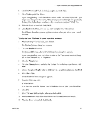 Chapter 6 Installing and Using VMware Tools



          8    Select the VMware SVGA II display adapter and click Next.

          9    Click Next to install the driver. 

               If you are upgrading a virtual machine created under VMware GSX Server 2, you 
               might see a dialog box that warns, “The driver you are installing is not specifically 
               designed for the hardware you have.… Do you wish to continue?” Click Yes.

          10 After the driver is installed, click Finish.

          11   Click Yes to restart Windows Me and start using the new video driver.

               The VMware Tools background application starts when you reboot your virtual 
               machine.

          To migrate from Windows 98 guest operating systems

          1    After installing VMware Tools, click Finish. 

               The Display Settings dialog box appears. 

          2    Click the Advanced button. 

               The Standard Display Adapter (VGA) Properties dialog box appears. 

               If you are upgrading from a previous version of the VMware drivers, this dialog 
               box is titled VMware SVGA Properties.

          3    Click the Adapter tab.

          4    Click the Change button, and after the Update Device Driver wizard starts, click 
               Next.

          5    Choose the option Display a list of all drivers in a specific location and click Next.

          6    Select Have Disk. 

               The Install From Disk dialog box appears.

          7    Enter the following path:
               D:videowin9x

               D: is the drive letter for the first virtual CD‐ROM drive in your virtual machine. 

          8    Click OK.

          9    Select VMware SVGA display adapter and click OK.

          10   Answer Yes to the on‐screen question and click Next to install the driver. 

          11 After the driver is installed, click Finish.




VMware, Inc.                                                                                          121
 
