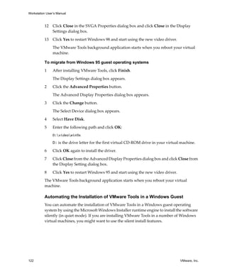 Workstation User’s Manual



          12    Click Close in the SVGA Properties dialog box and click Close in the Display 
                Settings dialog box.

          13    Click Yes to restart Windows 98 and start using the new video driver.

                The VMware Tools background application starts when you reboot your virtual 
                machine.

          To migrate from Windows 95 guest operating systems

          1     After installing VMware Tools, click Finish. 

                The Display Settings dialog box appears. 

          2     Click the Advanced Properties button. 

                The Advanced Display Properties dialog box appears.

          3     Click the Change button. 

                The Select Device dialog box appears. 

          4     Select Have Disk.

          5     Enter the following path and click OK:
                D:videowin9x

                D: is the drive letter for the first virtual CD‐ROM drive in your virtual machine. 

          6     Click OK again to install the driver.

          7     Click Close from the Advanced Display Properties dialog box and click Close from 
                the Display Setting dialog box.

          8     Click Yes to restart Windows 95 and start using the new video driver.

          The VMware Tools background application starts when you reboot your virtual 
          machine.

          Automating the Installation of VMware Tools in a Windows Guest
          You can automate the installation of VMware Tools in a Windows guest operating 
          system by using the Microsoft Windows Installer runtime engine to install the software 
          silently (in quiet mode). If you are installing VMware Tools in a number of Windows 
          virtual machines, you might want to use the silent install features.




122                                                                                      VMware, Inc.
 