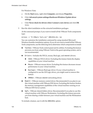Workstation User’s Manual



                For Windows Vista:

                a    On the Start menu, right‐click Computer, and choose Properties.

                b    Click Advanced system settings>Hardware>Windows Update driver 
                     settings.

                c    Click Never check for drivers when I connect a new device and click OK 
                     twice.

          5     Run the silent installation on the extracted installation packages.

                At the command prompt, if you want to install all the VMware Tools components 
                type:
                msiexec -i "D:VMware Tools.msi" ADDLOCAL=ALL /qn

                You can customize the installation command by using standard Microsoft 
                Windows Installer installation options. If you do not want to install all the VMware 
                Tools components, use the following list to determine which components to install:

                     Toolbox – VMware Tools control panel and its utilities. Excluding this feature 
                     prevents you from using VMware Tools in the guest operating system, and is 
                     not recommended.

                     Drivers – Includes the SVGA, mouse, BusLogic, and vmxnet drivers.

                            SVGA – VMware SVGA driver. Excluding this feature limits the display 
                            capabilities of your virtual machine.

                            Mouse – VMware mouse driver. Excluding this feature decreases mouse 
                            performance in your virtual machine.

                            Buslogic – VMware BusLogic driver. If your virtual machine is 
                            configured to use the LSI Logic driver, you might want to remove this 
                            feature.

                            VMXNet – VMware vmxnet networking driver. 

                     MemCtl – VMware memory control driver. Recommended if you plan to use 
                     this virtual machine with VMware ESX Server. Excluding this feature hinders 
                     the memory management capabilities of the virtual machine running on an 
                     VMware ESX Server system.

                     Hgfs – VMware shared folders driver. Recommended if you plan to use this 
                     virtual machine with VMware Workstation. Excluding this feature prevents 
                     you from sharing a folder between your virtual machine and the Workstation 
                     host.

                To include a feature, use it with the ADDLOCAL option.


124                                                                                       VMware, Inc.
 