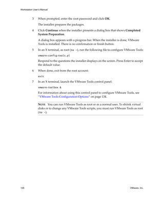 Workstation User’s Manual



          3     When prompted, enter the root password and click OK.

                The installer prepares the packages. 

          4     Click Continue when the installer presents a dialog box that shows Completed 
                System Preparation.

                A dialog box appears with a progress bar. When the installer is done, VMware 
                Tools is installed. There is no confirmation or finish button.

          5     In an X terminal, as root (su -), run the following file to configure VMware Tools:
                vmware-config-tools.pl

                Respond to the questions the installer displays on the screen. Press Enter to accept 
                the default value.

          6     When done, exit from the root account:
                exit

          7     In an X terminal, launch the VMware Tools control panel:
                vmware-toolbox &

                For information about using this control panel to configure VMware Tools, see 
                “VMware Tools Configuration Options” on page 134.

                NOTE   You can run VMware Tools as root or as a normal user. To shrink virtual 
                disks or to change any VMware Tools scripts, you must run VMware Tools as root 
                (su -).




126                                                                                       VMware, Inc.
 