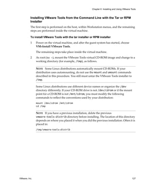 Chapter 6 Installing and Using VMware Tools



          Installing VMware Tools from the Command Line with the Tar or RPM
          Installer
          The first step is performed on the host, within Workstation menus, and the remaining 
          steps are performed inside the virtual machine.

          To install VMware Tools with the tar installer or RPM installer

          1    Power on the virtual machine, and after the guest system has started, choose 
               VM>Install VMware Tools.

               The remaining steps take place inside the virtual machine. 

          2    As root (su -), mount the VMware Tools virtual CD‐ROM image and change to a 
               working directory (for example, /tmp), as follows.

               NOTE   Some Linux distributions automatically mount CD‐ROMs. If your 
               distribution uses automounting, do not use the mount and umount commands 
               described in this procedure. You still must untar the VMware Tools installer to 
               /tmp.

               Some Linux distributions use different device names or organize the /dev 
               directory differently. If your CD‐ROM drive is not /dev/cdrom or if the mount 
               point for a CD‐ROM is not /mnt/cdrom, you must modify the following 
               commands to reflect the conventions used by your distribution:
               mount /dev/cdrom /mnt/cdrom
               cd /tmp

               NOTE   If you have a previous installation, delete the previous 
               vmware-tools-distrib directory before installing. The location of this directory 
               depends on where you placed it when you did the previous installation. Often it is 
               placed in:
               /tmp/vmware-tools-distrib




VMware, Inc.                                                                                        127
 