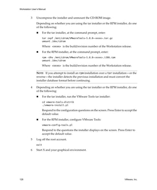 Workstation User’s Manual



          3     Uncompress the installer and unmount the CD‐ROM image.

                Depending on whether you are using the tar installer or the RPM installer, do one 
                of the following:

                       For the tar installer, at the command prompt, enter:
                       tar zxpf /mnt/cdrom/VMwareTools-5.0.0-<xxxx>.tar.gz
                       umount /dev/cdrom

                       Where <xxxx> is the build/revision number of the Workstation release.

                       For the RPM installer, at the command prompt, enter:
                       rpm -Uhv /mnt/cdrom/VMwareTools-5.0.0-<xxxx>.i386.rpm
                       umount /dev/cdrom

                       Where <xxxx> is the build/revision number of the Workstation release.

                NOTE   If you attempt to install an rpm installation over a tar installation—or the 
                reverse—the installer detects the previous installation and must convert the 
                installer database format before continuing.

          4     Depending on whether you are using the tar installer or the RPM installer, do one 
                of the following:

                       For the tar installer, run the VMware Tools tar installer:
                       cd vmware-tools-distrib
                       ./vmware-install.pl

                       Respond to the configuration questions on the screen. Press Enter to accept the 
                       default value. 

                       For the RPM installer, configure VMware Tools:
                       vmware-config-tools.pl

                       Respond to the questions the installer displays on the screen. Press Enter to 
                       accept the default value.

          5     Log off the root account.
                exit

          6     Start X and your graphical environment.




128                                                                                         VMware, Inc.
 