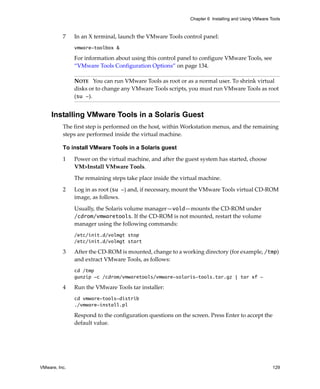 Chapter 6 Installing and Using VMware Tools



          7    In an X terminal, launch the VMware Tools control panel:
               vmware-toolbox &

               For information about using this control panel to configure VMware Tools, see 
               “VMware Tools Configuration Options” on page 134.

               NOTE   You can run VMware Tools as root or as a normal user. To shrink virtual 
               disks or to change any VMware Tools scripts, you must run VMware Tools as root 
               (su -).


     Installing VMware Tools in a Solaris Guest
          The first step is performed on the host, within Workstation menus, and the remaining 
          steps are performed inside the virtual machine.

          To install VMware Tools in a Solaris guest

          1    Power on the virtual machine, and after the guest system has started, choose 
               VM>Install VMware Tools.

               The remaining steps take place inside the virtual machine. 

          2    Log in as root (su -) and, if necessary, mount the VMware Tools virtual CD‐ROM 
               image, as follows.

               Usually, the Solaris volume manager—vold—mounts the CD‐ROM under 
               /cdrom/vmwaretools. If the CD‐ROM is not mounted, restart the volume 
               manager using the following commands:
               /etc/init.d/volmgt stop
               /etc/init.d/volmgt start

          3    After the CD‐ROM is mounted, change to a working directory (for example, /tmp) 
               and extract VMware Tools, as follows:
               cd /tmp
               gunzip -c /cdrom/vmwaretools/vmware-solaris-tools.tar.gz | tar xf -

          4    Run the VMware Tools tar installer:
               cd vmware-tools-distrib
               ./vmware-install.pl

               Respond to the configuration questions on the screen. Press Enter to accept the 
               default value. 




VMware, Inc.                                                                                        129
 