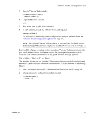 Chapter 6 Installing and Using VMware Tools



          5    Run the VMware Tools installer:
               cd vmware-tools-distrib
               ./vmware-install.pl

          6    Log out of the root account.
               exit

          7    Start X and your graphical environment

          8    In an X terminal, launch the VMware Tools control panel:
               vmware-toolbox &

               For information about using this control panel to configure VMware Tools, see 
               “VMware Tools Configuration Options” on page 134.

               NOTE   You can run VMware Tools as root or as a normal user. To shrink virtual 
               disks or change VMware Tools scripts, you must run VMware Tools as root (su -).

          In a FreeBSD 4.5 guest operating system, sometimes VMware Tools does not start after 
          you install VMware Tools. In this case, reboot the guest operating system or start 
          VMware Tools on the command line in the guest. An error message appears: 
          Shared object 'libc.so.3' not found.

          The required library was not installed. This does not happen with full installations of 
          FreeBSD 4.5, but does occur for minimal installations. To fix the problem of the missing 
          library:

          1    Insert and mount the FreeBSD 4.5 installation CD or access the ISO image file.

          2    Change directories and run the installation script.
               cd /cdrom/compat3x
               ./install.sh




VMware, Inc.                                                                                         131
 