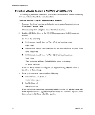 Workstation User’s Manual



      Installing VMware Tools in a NetWare Virtual Machine
          The first step is performed on the host, within Workstation menus, and the remaining 
          steps are performed inside the virtual machine.

          To install VMware Tools in a NetWare virtual machine

          1     Power on the virtual machine, and after the guest system has started, choose 
                VM>Install VMware Tools.

                The remaining steps take place inside the virtual machine. 

          2     Load the CD‐ROM driver so the CD‐ROM device mounts the ISO image as a 
                volume. 

                Do one of the following:

                     In the system console for a NetWare 6.5 virtual machine, enter:
                     LOAD CDDVD

                     In the system console for a NetWare 6.0 or NetWare 5.1 virtual machine, enter:
                     LOAD CD9660.NSS

                     In the system console for a NetWare 4.2 virtual machine, enter:
                     load cdrom

                     Then mount the VMware Tools CD‐ROM image by entering:
                     cd mount vmwtools

                When the driver finishes loading, you can begin installing VMware Tools, as 
                described in the next step.

          3     In the system console, enter one of the following:

                     For NetWare 5.1, 6.0, or 6.5:
                     vmwtools:setup.ncf

                     For NetWare 4.2:
                     vmwtools:setup

                When the installation finishes, the message VMware Tools for NetWare are now
                running appears in the Logger Screen (NetWare 6.5 and NetWare 6.0 guests) or the 
                Console Screen (NetWare 4.2 and 5.1 guests). 




132                                                                                     VMware, Inc.
 