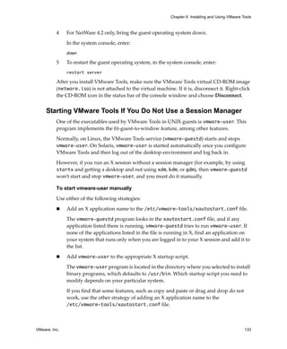 Chapter 6 Installing and Using VMware Tools



          4    For NetWare 4.2 only, bring the guest operating system down. 

               In the system console, enter:
               down

          5    To restart the guest operating system, in the system console, enter:
               restart server

          After you install VMware Tools, make sure the VMware Tools virtual CD‐ROM image 
          (netware.iso) is not attached to the virtual machine. If it is, disconnect it. Right‐click 
          the CD‐ROM icon in the status bar of the console window and choose Disconnect.


     Starting VMware Tools If You Do Not Use a Session Manager
          One of the executables used by VMware Tools in UNIX guests is vmware-user. This 
          program implements the fit‐guest‐to‐window feature, among other features. 

          Normally, on Linux, the VMware Tools service (vmware-guestd) starts and stops 
          vmware-user. On Solaris, vmware-user is started automatically once you configure 
          VMware Tools and then log out of the desktop environment and log back in.

          However, if you run an X session without a session manager (for example, by using 
          startx and getting a desktop and not using xdm, kdm, or gdm), then vmware-guestd 
          won’t start and stop vmware-user, and you must do it manually. 

          To start vmware-user manually

          Use either of the following strategies:

               Add an X application name to the /etc/vmware-tools/xautostart.conf file. 

               The vmware-guestd program looks in the xautostart.conf file, and if any 
               application listed there is running, vmware-guestd tries to run vmware-user. If 
               none of the applications listed in the file is running in X, find an application on 
               your system that runs only when you are logged in to your X session and add it to 
               the list. 

               Add vmware-user to the appropriate X startup script.

               The vmware-user program is located in the directory where you selected to install 
               binary programs, which defaults to /usr/bin. Which startup script you need to 
               modify depends on your particular system. 

               If you find that some features, such as copy and paste or drag and drop do not 
               work, use the other strategy of adding an X application name to the 
               /etc/vmware-tools/xautostart.conf file. 



VMware, Inc.                                                                                          133
 