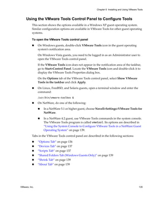 Chapter 6 Installing and Using VMware Tools



     Using the VMware Tools Control Panel to Configure Tools
          This section shows the options available in a Windows XP guest operating system. 
          Similar configuration options are available in VMware Tools for other guest operating 
          systems.

          To open the VMware Tools control panel

               On Windows guests, double‐click VMware Tools icon in the guest operating 
               system’s notification area. 

               On Windows Vista guests, you need to be logged in as an Administrator user to 
               open the VMware Tools control panel.

               If the VMware Tools icon does not appear in the notification area of the taskbar, 
               go to Start>Control Panel. Locate the VMware Tools icon and double‐click it to 
               display the VMware Tools Properties dialog box.

               On the Options tab of the VMware Tools control panel, select Show VMware 
               Tools in the taskbar and click Apply.

               On Linux, FreeBSD, and Solaris guests, open a terminal window and enter the 
               command:
               /usr/bin/vmware-toolbox &

               On NetWare, do one of the following:

                   In a NetWare 5.1 or higher guest, choose Novell>Settings>VMware Tools for 
                   NetWare. 

                   In a NetWare 4.2 guest, use VMware Tools commands in the system console. 
                   The VMware Tools program is called vmwtool. Its options are described in 
                   “Using the System Console to Configure VMware Tools in a NetWare Guest 
                   Operating System” on page 139.

          Tabs in the VMware Tools control panel are described in the following sections:

               “Options Tab” on page 136
               “Devices Tab” on page 137
               “Scripts Tab” on page 137
               “Shared Folders Tab (Windows Guests Only)” on page 139
               “Shrink Tab” on page 139
               “About Tab” on page 139




VMware, Inc.                                                                                        135
 