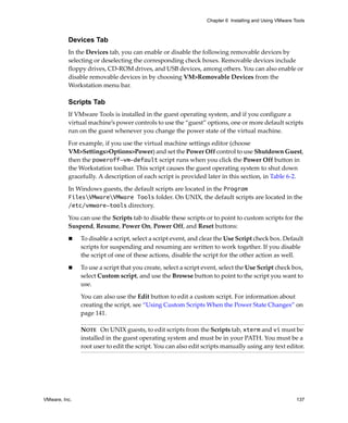 Chapter 6 Installing and Using VMware Tools



          Devices Tab
          In the Devices tab, you can enable or disable the following removable devices by 
          selecting or deselecting the corresponding check boxes. Removable devices include 
          floppy drives, CD‐ROM drives, and USB devices, among others. You can also enable or 
          disable removable devices in by choosing VM>Removable Devices from the 
          Workstation menu bar.

          Scripts Tab
          If VMware Tools is installed in the guest operating system, and if you configure a 
          virtual machine’s power controls to use the “guest” options, one or more default scripts 
          run on the guest whenever you change the power state of the virtual machine. 

          For example, if you use the virtual machine settings editor (choose 
          VM>Settings>Options>Power) and set the Power Off control to use Shutdown Guest, 
          then the poweroff-vm-default script runs when you click the Power Off button in 
          the Workstation toolbar. This script causes the guest operating system to shut down 
          gracefully. A description of each script is provided later in this section, in Table 6‐2.

          In Windows guests, the default scripts are located in the Program
          FilesVMwareVMware Tools folder. On UNIX, the default scripts are located in the 
          /etc/vmware-tools directory.

          You can use the Scripts tab to disable these scripts or to point to custom scripts for the 
          Suspend, Resume, Power On, Power Off, and Reset buttons:

               To disable a script, select a script event, and clear the Use Script check box. Default 
               scripts for suspending and resuming are written to work together. If you disable 
               the script of one of these actions, disable the script for the other action as well.

               To use a script that you create, select a script event, select the Use Script check box, 
               select Custom script, and use the Browse button to point to the script you want to 
               use. 

               You can also use the Edit button to edit a custom script. For information about 
               creating the script, see “Using Custom Scripts When the Power State Changes” on 
               page 141. 

               NOTE   On UNIX guests, to edit scripts from the Scripts tab, xterm and vi must be 
               installed in the guest operating system and must be in your PATH. You must be a 
               root user to edit the script. You can also edit scripts manually using any text editor.




VMware, Inc.                                                                                            137
 