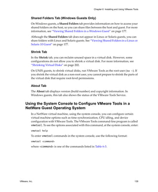 Chapter 6 Installing and Using VMware Tools



          Shared Folders Tab (Windows Guests Only)
          On Windows guests, a Shared Folders tab provides information on how to access your 
          shared folders on the host, so you can share files between the host and guest. For more 
          information, see “Viewing Shared Folders in a Windows Guest” on page 177.

          Although the Shared Folders tab does not appear in Linux or Solaris guests, you can 
          share folders with Linux and Solaris guests. See “Viewing Shared Folders in a Linux or 
          Solaris 10 Guest” on page 177.

          Shrink Tab
          In the Shrink tab, you can reclaim unused space in a virtual disk. However, some 
          configurations do not allow you to shrink a virtual disk. For more information, see 
          “Shrinking Virtual Disks” on page 202.

          On UNIX guests, to shrink virtual disks, run VMware Tools as the root user (su -). If 
          you shrink the virtual disk as a non‐root user, you cannot prepare to shrink the parts of 
          the virtual disk that require root‐level permissions.

          About Tab
          The About tab displays version (build number) and copyright information. In 
          Windows guests, this tab also shows the status of the VMware Tools Service.


     Using the System Console to Configure VMware Tools in a
     NetWare Guest Operating System
          In a NetWare virtual machine, using the system console, you can configure certain 
          virtual machine options such as time synchronization, CPU idling, and device 
          configuration with VMware Tools. The VMware Tools command‐line program is called 
          vmwtool. To see the options associated with this command, at the system console, enter:
          vmwtool help

          To enter vmwtool commands in the system console, use the following format:
          vmwtool <command>

          where <command> is one of the commands listed in Table 6‐3.




VMware, Inc.                                                                                         139
 
