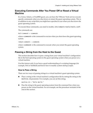 Chapter 6 Installing and Using VMware Tools



     Executing Commands After You Power Off or Reset a Virtual
     Machine
          In a Linux, Solaris, or FreeBSD guest, you can have the VMware Tools service execute 
          specific commands when you shut down or restart the guest operating system. This is 
          in addition to any script that you might have specified to run when you shut down the 
          guest operating system. 

          To execute these commands, you need to modify /etc/vmware-tools/tools.conf. 

          The commands are:
          halt-command = <command>

          where <command> is the command to execute when you shut down the guest operating 
          system.
          reboot-command = <command>

          where <command> is the command to execute when you restart the guest operating 
          system.


     Passing a String from the Host to the Guest
          This section describes how to pass a string from your virtual machine’s configuration 
          file in the host operating system to the guest operating system when you power on a 
          virtual machine.

          Use this feature only if you have a good understanding of a scripting language (for 
          example, Perl or NetShell) and know how to modify system startup scripts. 

          How to Pass a String
          There are two ways of passing strings to a virtual machineʹs guest operating system:

               Place a string in the virtual machine’s configuration file by setting the string to the 
               machine.id parameter. For example, you can set this string: 
               machine.id = "Hello World."

               Pass the string to the guest operating system from the command line when you 
               power on the virtual machine. For an example, see the procedure included at the 
               end of this section.




VMware, Inc.                                                                                           143
 