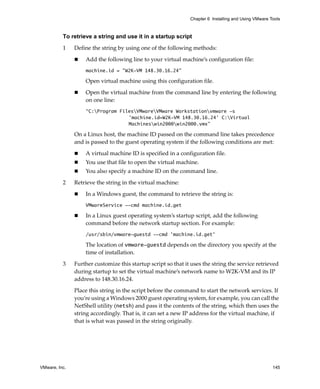 Chapter 6 Installing and Using VMware Tools



          To retrieve a string and use it in a startup script

          1    Define the string by using one of the following methods: 

                   Add the following line to your virtual machine’s configuration file: 
                   machine.id = "W2K-VM 148.30.16.24"

                   Open virtual machine using this configuration file. 

                   Open the virtual machine from the command line by entering the following 
                   on one line: 
                   “C:Program FilesVMwareVMware Workstationvmware -s
                                  'machine.id=W2K-VM 148.30.16.24' C:Virtual
                                  Machineswin2000win2000.vmx”

               On a Linux host, the machine ID passed on the command line takes precedence 
               and is passed to the guest operating system if the following conditions are met:

                   A virtual machine ID is specified in a configuration file.
                   You use that file to open the virtual machine.
                   You also specify a machine ID on the command line.

          2    Retrieve the string in the virtual machine:

                   In a Windows guest, the command to retrieve the string is:
                   VMwareService --cmd machine.id.get

                   In a Linux guest operating system’s startup script, add the following 
                   command before the network startup section. For example:
                   /usr/sbin/vmware-guestd --cmd 'machine.id.get'

                   The location of vmware-guestd depends on the directory you specify at the 
                   time of installation.

          3    Further customize this startup script so that it uses the string the service retrieved 
               during startup to set the virtual machine’s network name to W2K‐VM and its IP 
               address to 148.30.16.24.

               Place this string in the script before the command to start the network services. If 
               you’re using a Windows 2000 guest operating system, for example, you can call the 
               NetShell utility (netsh) and pass it the contents of the string, which then uses the 
               string accordingly. That is, it can set a new IP address for the virtual machine, if 
               that is what was passed in the string originally. 




VMware, Inc.                                                                                           145
 