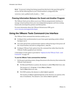 Workstation User’s Manual



          NOTE   To prevent a string from being passed from the host to the guest through the 
          service. Set the following line in your virtual machine’s configuration file:
          isolation.tools.getMachineID.disable = "TRUE"


      Passing Information Between the Guest and Another Program
          The VMware Tools service allows you to use VMware programmatic interfaces to 
          manage virtual machines from your own independent programs and from existing 
          frameworks developed by partners and third parties.

          For more information about the VMware Infrastructure SDK, go to 
          www.vmware.com/support/developer. 


Using the VMware Tools Command-Line Interface
          The VMware Tools command‐line interface enables you to:

                Configure time synchronization in your Linux guest operating system without 
                having to run X.

                Use some special time synchronization options without having to first power off 
                the virtual machine and edit its configuration (.vmx) file.

                Configure VMware Tools options from the command line rather than from the 
                VMware Toolbox graphical user interface.

          A description of each option is provided in “Options for the VMware Tools ‐‐cmd 
          Command” on page 147. 

          To use the VMware Tools command-line interface

          1     On the guest operating system, change directories to the directory that contains the 
                VMware Tools daemon:

                     On Microsoft Windows systems, the daemon is called VMwareService.exe.

                     The location is C:Program FilesVMwareVMware
                     ToolsVMwareService.exe.

                     On UNIX systems, the daemon is called vmware-guestd.

                     The location of vmware-guestd depends on the directory you specify at the 
                     time of installation. The default is /usr/sbin/vmware-guestd.




146                                                                                       VMware, Inc.
 