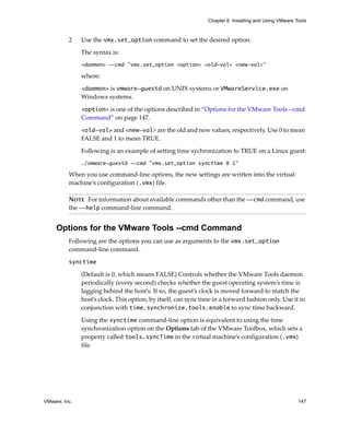 Chapter 6 Installing and Using VMware Tools



          2    Use the vmx.set_option command to set the desired option. 

               The syntax is:
               <daemon> --cmd "vmx.set_option <option> <old-val> <new-val>"

               where:

               <daemon> is vmware-guestd on UNIX systems or VMwareService.exe on 
               Windows systems.

               <option> is one of the options described in “Options for the VMware Tools ‐‐cmd 
               Command” on page 147.

               <old-val> and <new-val> are the old and new values, respectively. Use 0 to mean 
               FALSE and 1 to mean TRUE.

               Following is an example of setting time sychronization to TRUE on a Linux guest:
               ./vmware-guestd --cmd "vmx.set_option synctime 0 1"

          When you use command‐line options, the new settings are written into the virtual 
          machine’s configuration (.vmx) file. 

          NOTE   For information about available commands other than the --cmd command, use 
          the --help command‐line command.


     Options for the VMware Tools --cmd Command
          Following are the options you can use as arguments to the vmx.set_option 
          command‐line command.

          synctime 

               (Default is 0, which means FALSE) Controls whether the VMware Tools daemon 
               periodically (every second) checks whether the guest operating system’s time is 
               lagging behind the host’s. If so, the guest’s clock is moved forward to match the 
               host’s clock. This option, by itself, can sync time in a forward fashion only. Use it in 
               conjunction with time.synchronize.tools.enable to sync time backward.

               Using the synctime command‐line option is equivalent to using the time 
               synchronization option on the Options tab of the VMware Toolbox, which sets a 
               property called tools.syncTime in the virtual machine’s configuration (.vmx) 
               file.




VMware, Inc.                                                                                            147
 