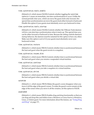 Workstation User’s Manual



          time.synchronize.tools.enable

                (Default is 0, which means FALSE) Controls whether toggling the synctime
                option to 1 causes an immediate, one‐time synchronization to occur. Unlike the 
                normal periodic time sync, which can move the guest clock only forward, this 
                special time synchronization can move the guest clock either forward or backward. 
                Disable this option if your guests must absolutely never sync backward in time. 

          time.synchronize.tools.startup 

                (Default is 0, which means FALSE) Controls whether the VMware Tools daemon 
                will do a one‐shot time synchronization when it starts up. This special time sync 
                can be either forward or backward in time. Because the setting controls daemon’s 
                startup behavior, the daemon must be restarted for this option to have any effect. 
                Make sure this option is set to 0 if your guests must absolutely never sync 
                backward in time.

          time.sychronize.restore 

                (Default is 1, which means TRUE) Controls whether time is synchronized between 
                the host and guest when the guest reverts to a snapshot.

          time.sychronize.resume.disk 

                (Default is 1, which means TRUE) Controls whether time is synchronized between 
                the host and guest when you resume a suspended virtual machine.

          time.sychronize.continue 

                (Default is 1, which means TRUE) Controls whether time is synchronized between 
                the host and guest when you take a snapshot of a virtual machine.

          time.sychronize.shrink 

                (Default is 1, which means TRUE) Controls whether time is synchronized between 
                the host and guest when you shrink a virtual disk.

          autohide 

                (Default is 1, which means TRUE) Makes the guest’s cursor disappear when you 
                move it off the edge of the guest’s screen. To make the guest’s cursor remain on the 
                edge of the screen when you move it off the window, set this option to FALSE. 

          enableDnD 

                (Default is 1, which means TRUE) Enables drag and drop functionality so that you 
                can drag and drop files and folders from a Windows or Linux host to a Windows, 
                Linux, or Solaris guest. For more information about this feature, see “Using Drag 
                and Drop” on page 171. 


148                                                                                       VMware, Inc.
 