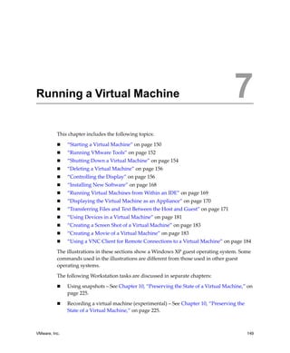 7




Running a Virtual Machine                                                               7
          This chapter includes the following topics:

               “Starting a Virtual Machine” on page 150
               “Running VMware Tools” on page 152
               “Shutting Down a Virtual Machine” on page 154
               “Deleting a Virtual Machine” on page 156
               “Controlling the Display” on page 156
               “Installing New Software” on page 168
               “Running Virtual Machines from Within an IDE” on page 169
               “Displaying the Virtual Machine as an Appliance” on page 170
               “Transferring Files and Text Between the Host and Guest” on page 171
               “Using Devices in a Virtual Machine” on page 181
               “Creating a Screen Shot of a Virtual Machine” on page 183
               “Creating a Movie of a Virtual Machine” on page 183
               “Using a VNC Client for Remote Connections to a Virtual Machine” on page 184

          The illustrations in these sections show a Windows XP guest operating system. Some 
          commands used in the illustrations are different from those used in other guest 
          operating systems. 

          The following Workstation tasks are discussed in separate chapters:

               Using snapshots – See Chapter 10, “Preserving the State of a Virtual Machine,” on 
               page 225.

               Recording a virtual machine (experimental) – See Chapter 10, “Preserving the 
               State of a Virtual Machine,” on page 225.



VMware, Inc.                                                                                   149
 