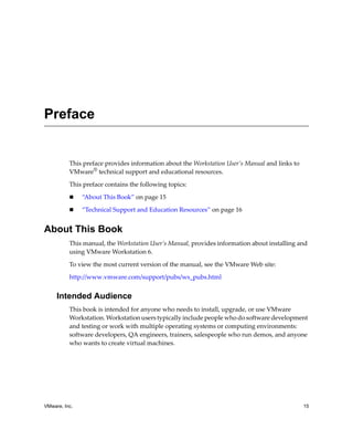 Preface


          This preface provides information about the Workstation User’s Manual and links to 
          VMware® technical support and educational resources.

          This preface contains the following topics:

               “About This Book” on page 15

               “Technical Support and Education Resources” on page 16


About This Book
          This manual, the Workstation User’s Manual, provides information about installing and 
          using VMware Workstation 6.

          To view the most current version of the manual, see the VMware Web site:

          http://www.vmware.com/support/pubs/ws_pubs.html


     Intended Audience
          This book is intended for anyone who needs to install, upgrade, or use VMware 
          Workstation. Workstation users typically include people who do software development 
          and testing or work with multiple operating systems or computing environments: 
          software developers, QA engineers, trainers, salespeople who run demos, and anyone 
          who wants to create virtual machines.




VMware, Inc.                                                                                    15
 