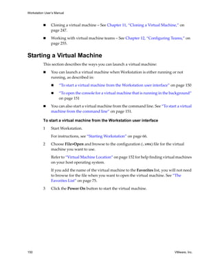 Workstation User’s Manual



                Cloning a virtual machine – See Chapter 11, “Cloning a Virtual Machine,” on 
                page 247.

                Working with virtual machine teams – See Chapter 12, “Configuring Teams,” on 
                page 255.


Starting a Virtual Machine
          This section describes the ways you can launch a virtual machine:

                You can launch a virtual machine when Workstation is either running or not 
                running, as described in:

                     “To start a virtual machine from the Workstation user interface” on page 150

                     “To open the console for a virtual machine that is running in the background” 
                     on page 151

                You can also start a virtual machine from the command line. See “To start a virtual 
                machine from the command line” on page 151.

          To start a virtual machine from the Workstation user interface

          1     Start Workstation. 

                For instructions, see “Starting Workstation” on page 66.

          2     Choose File>Open and browse to the configuration (.vmx) file for the virtual 
                machine you want to use.

                Refer to “Virtual Machine Location” on page 152 for help finding virtual machines 
                on your host operating system.

                If you add the name of the virtual machine to the Favorites list, you will not need 
                to browse for the file when you want to open the virtual machine. See “The 
                Favorites List” on page 75.

          3     Click the Power On button to start the virtual machine.




150                                                                                      VMware, Inc.
 