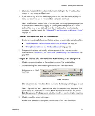 Chapter 7 Running a Virtual Machine



          4    Click anywhere inside the virtual machine console to give the virtual machine 
               control of your mouse and keyboard.

          5    If you need to log on to the operating system in the virtual machine, type your 
               name and password just as you would on a physical computer. 

               NOTE   On Windows hosts, if your Windows guest operating system prompts you 
               to press Ctrl+Alt+Del before logging in, you might need to press Ctrl+Alt+Ins 
               instead. You need to use Ctrl+Alt+Ins if the virtual machine is not using the 
               enhanced virtual keyboard. See “Enhanced Virtual Keyboard for Windows Hosts” 
               on page 343.

          To start a virtual machine from the command line

          1    Use the appropriate platform‐specific instructions for starting the virtual machine:

                    “Startup Options for Workstation and Virtual Machines” on page 407

                    “Using Startup Options in a Windows Shortcut” on page 409

          2    To operate the virtual machine by using a command‐line program, use the 
               instructions in “Command‐Line Application for Operating Virtual Machines” on 
               page 409.

          To open the console for a virtual machine that is running in the background

          1    Click the power status icon in the notification area of the host’s taskbar.

          2    Click the tooltip that appears to display a list of the virtual machines.

               List of powered on virtual
               machines



                                                                Power status icon

               This list contains the virtual machines and teams that belong to the logged in user.

               NOTE   If you do not see a “powered‐on” icon in the system tray, make sure that 
               you have set the preference to show it. From the Workstation menu bar, choose 
               Edit>Preferences>Workspace, and select the check box for showing the tray icon.

          3    Click the machine you want to open. 

               Workstation starts and displays the console view of the virtual machine.




VMware, Inc.                                                                                         151
 