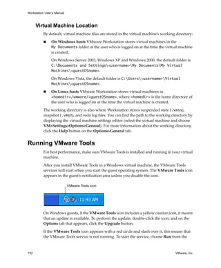Workstation User’s Manual



      Virtual Machine Location
          By default, virtual machine files are stored in the virtual machine’s working directory:

                On Windows hosts VMware Workstation stores virtual machines in the 
                My Documents folder of the user who is logged on at the time the virtual machine 
                is created. 

                On Windows Server 2003, Windows XP and Windows 2000, the default folder is 
                C:Documents and Settings<username>My DocumentsMy Virtual
                Machines<guestOSname>. 

                On Windows Vista, the default folder is C:Users<username>Virtual
                Machines<guestOSname>. 

                On Linux hosts VMware Workstation stores virtual machines in 
                <homedir>/vmware/<guestOSname>, where <homedir> is the home directory of 
                the user who is logged on at the time the virtual machine is created. 

          The working directory is also where Workstation stores suspended state (.vmss), 
          snapshot (.vmsn), and redo log files. You can find the path to the working directory by 
          displaying the virtual machine settings editor (select the virtual machine and choose 
          VM>Settings>Options>General). For more information about the working directory, 
          click the Help button on the Options>General tab.


Running VMware Tools
          For best performance, make sure VMware Tools is installed and running in your virtual 
          machine. 

          After you install VMware Tools in a Windows virtual machine, the VMware Tools 
          services will start when you start the guest operating system. The VMware Tools icon 
          appears in the guest’s notification area unless you disable the icon.

                            VMware Tools icon




          On Windows guests, if the VMware Tools icon includes a yellow caution icon, it means 
          that an update is available. To perform the update, double‐click the icon, and on the 
          Options tab that appears, click the Upgrade button.

          If the VMware Tools icon appears with a red circle and slash over it, this means that 
          the VMware Tools service is not running. To start the service, choose Run from the 



152                                                                                    VMware, Inc.
 