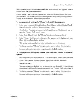 Chapter 7 Running a Virtual Machine



          Windows Start menu, and enter services.msc. In the window that appears, start the 
          service called VMware Tools Service.

          If the VMware Tools icon does not appear in the notification area of the Windows 
          guest’s taskbar, use the VMware Tools control panel in the guest operating system to 
          display it, as described in the following procedure. 

          To change property settings for VMware Tools on Windows systems

          1    In the guest system, click Start>Settings>Control Panel or Start>Control Panel, 
               depending on the version of Windows you are using.

               On Windows Vista guests, you need to be logged in as an Administrator user to 
               open the VMware Tools control panel.

          2    In the Control Panel, locate the VMware Tools icon and double‐click it.

          3    In the VMware Tools Properties dialog box that appears, on the Options tab, select 
               Show VMware Tools in the taskbar.

               This setting reactivates the icon in the notification area of the taskbar. 

          4    To change any other VMware Tools properties, use the tabs in this dialog box. 

               For more information about the properties, click the Help button.

          To change property settings for VMware Tools on a Linux, Solaris, or FreeBSD
          system

          1    Boot the guest operating system, start X, and launch your graphical environment. 

          2    Launch the VMware Tools background application with this command:
               vmware-toolbox &

               You can run VMware Tools as root or as a normal user. To shrink virtual disks or 
               to change any VMware Tools scripts, you must run VMware Tools as root (su -).

          3    To change any other VMware Tools properties, use the tabs in this dialog box. 

               For more information about the properties, click the Help button.




VMware, Inc.                                                                                          153
 